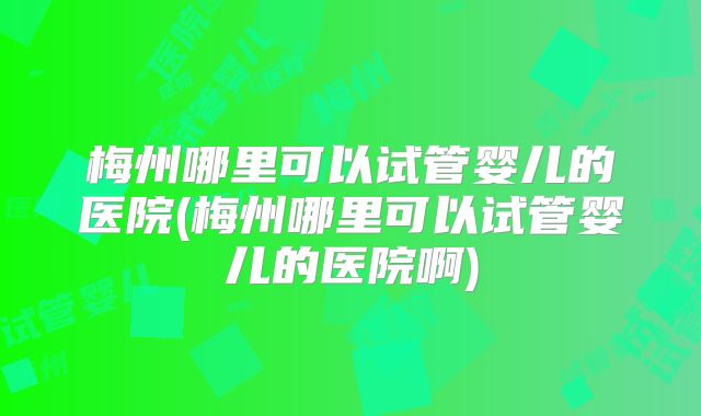 梅州哪里可以试管婴儿的医院(梅州哪里可以试管婴儿的医院啊)