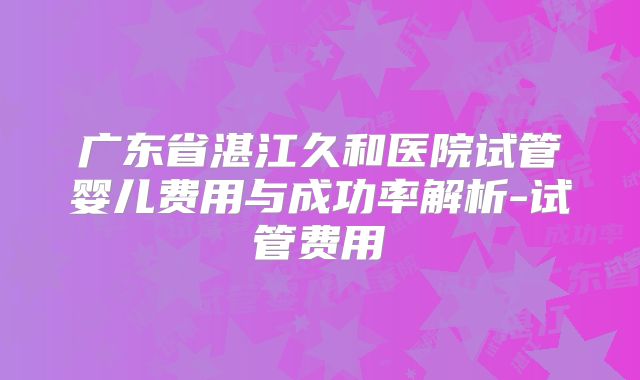 广东省湛江久和医院试管婴儿费用与成功率解析-试管费用