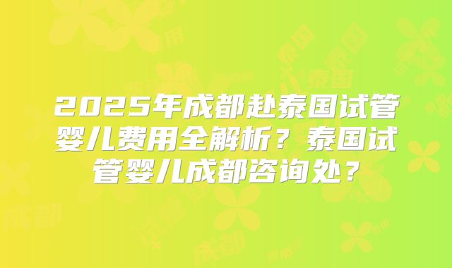 2025年成都赴泰国试管婴儿费用全解析？泰国试管婴儿成都咨询处？