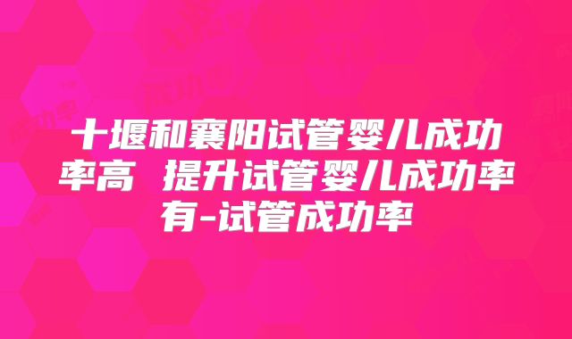 十堰和襄阳试管婴儿成功率高 提升试管婴儿成功率有-试管成功率