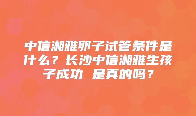 中信湘雅卵子试管条件是什么?长沙中信湘雅生孩子成功 是真的吗?