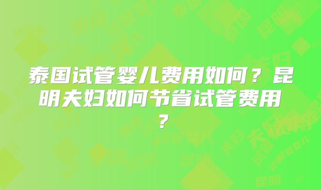 泰国试管婴儿费用如何？昆明夫妇如何节省试管费用？