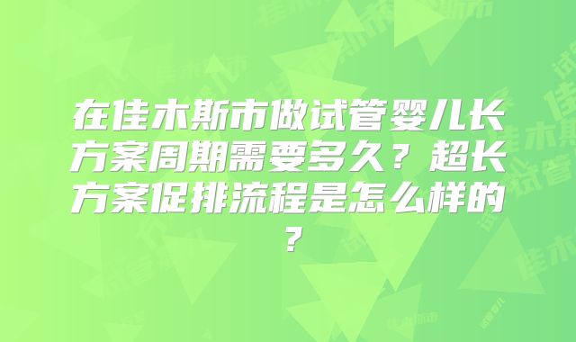 在佳木斯市做试管婴儿长方案周期需要多久？超长方案促排流程是怎么样的？