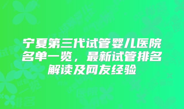 宁夏第三代试管婴儿医院名单一览，最新试管排名解读及网友经验