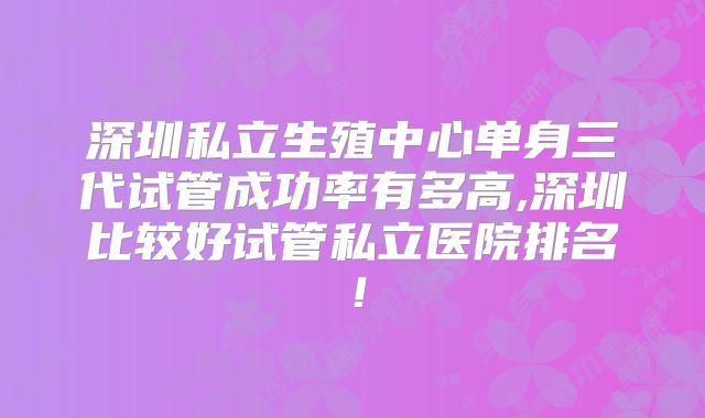 深圳私立生殖中心单身三代试管成功率有多高,深圳比较好试管私立医院排名!