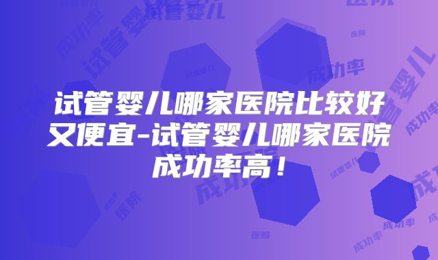 试管婴儿哪家医院比较好又便宜-试管婴儿哪家医院成功率高！