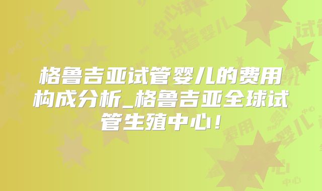 格鲁吉亚试管婴儿的费用构成分析_格鲁吉亚全球试管生殖中心！