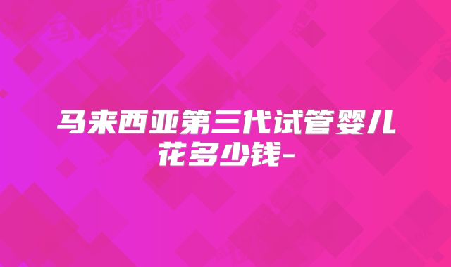 马来西亚第三代试管婴儿花多少钱-