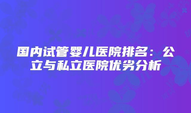 国内试管婴儿医院排名：公立与私立医院优劣分析