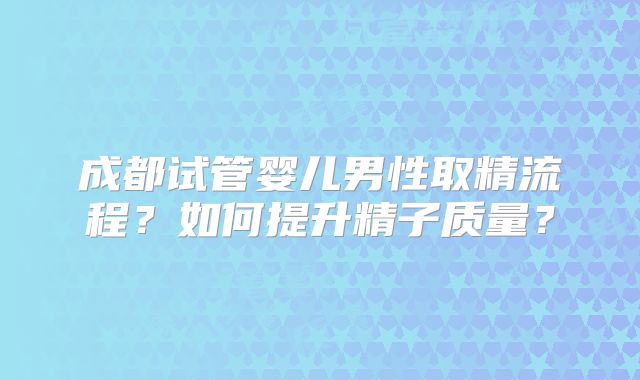 成都试管婴儿男性取精流程？如何提升精子质量？
