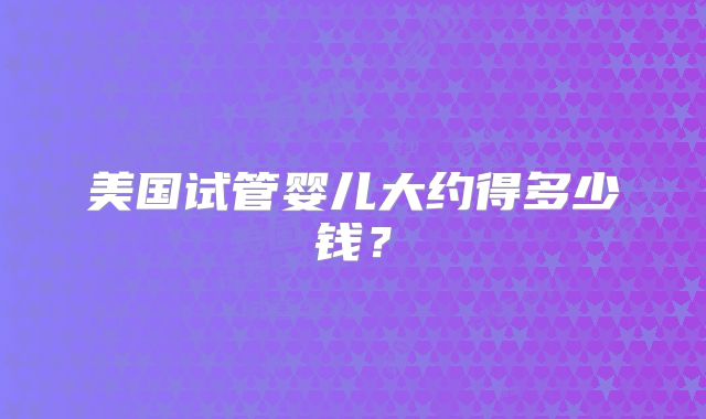 美国试管婴儿大约得多少钱?