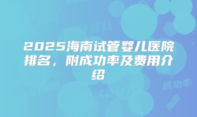 2025海南试管婴儿医院排名，附成功率及费用介绍