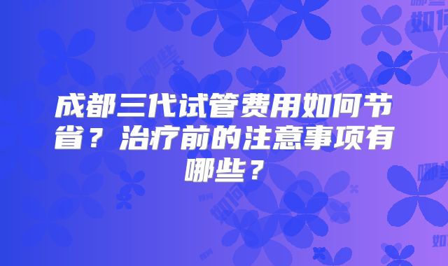 成都三代试管费用如何节省？治疗前的注意事项有哪些？
