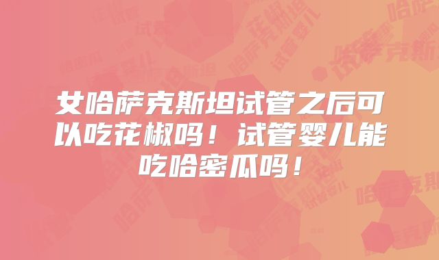 女哈萨克斯坦试管之后可以吃花椒吗！试管婴儿能吃哈密瓜吗！