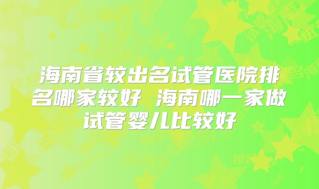海南省较出名试管医院排名哪家较好 海南哪一家做试管婴儿比较好