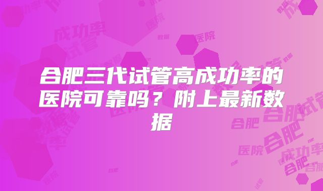 合肥三代试管高成功率的医院可靠吗？附上最新数据
