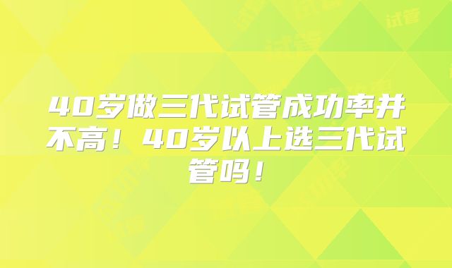 40岁做三代试管成功率并不高！40岁以上选三代试管吗！