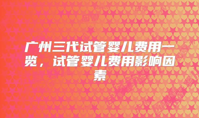 广州三代试管婴儿费用一览，试管婴儿费用影响因素