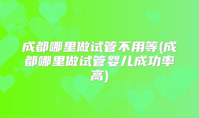 成都哪里做试管不用等(成都哪里做试管婴儿成功率高)