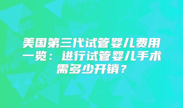 美国第三代试管婴儿费用一览:进行试管婴儿手术需多少开销?