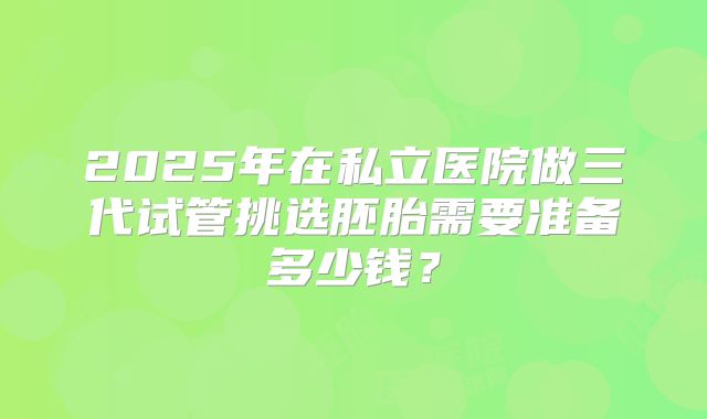 2025年在私立医院做三代试管挑选胚胎需要准备多少钱？