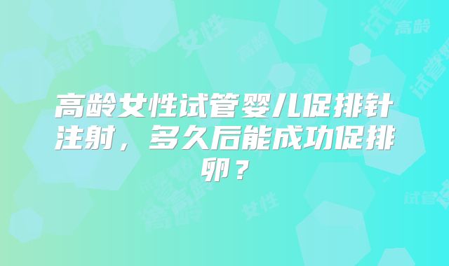 高龄女性试管婴儿促排针注射,多久后能成功促排卵?