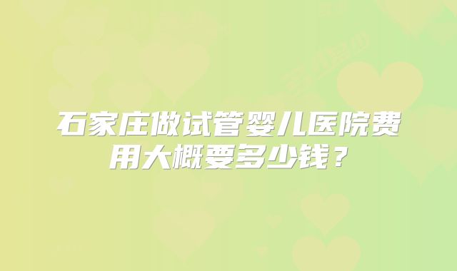石家庄做试管婴儿医院费用大概要多少钱？