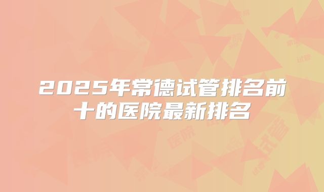 2025年常德试管排名前十的医院最新排名