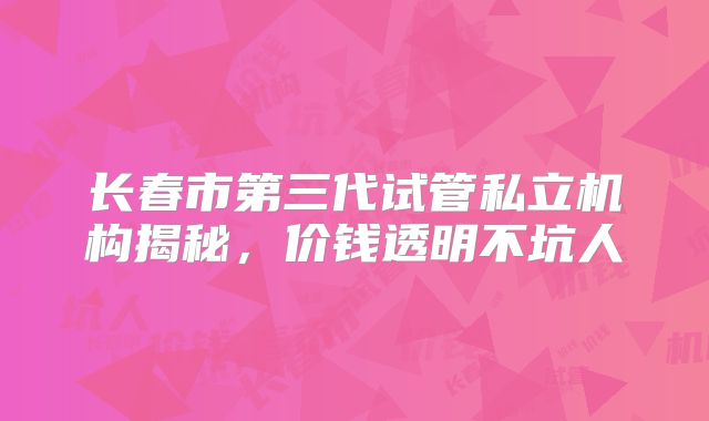 长春市第三代试管私立机构揭秘，价钱透明不坑人