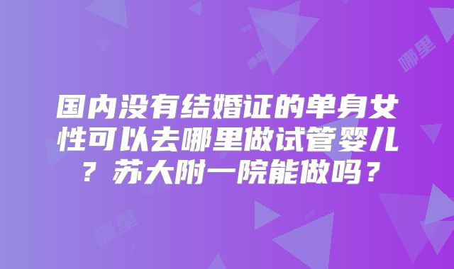 国内没有结婚证的单身女性可以去哪里做试管婴儿？苏大附一院能做吗？