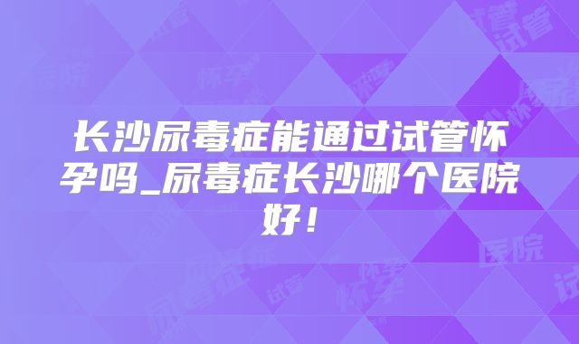 长沙尿毒症能通过试管怀孕吗_尿毒症长沙哪个医院好！