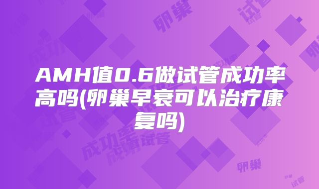 AMH值0.6做试管成功率高吗(卵巢早衰可以治疗康复吗)