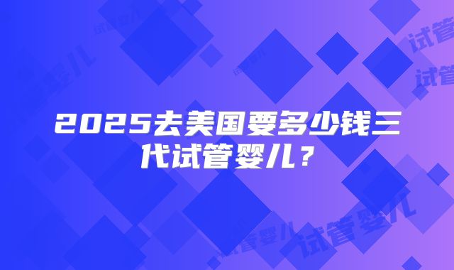 2025去美国要多少钱三代试管婴儿？