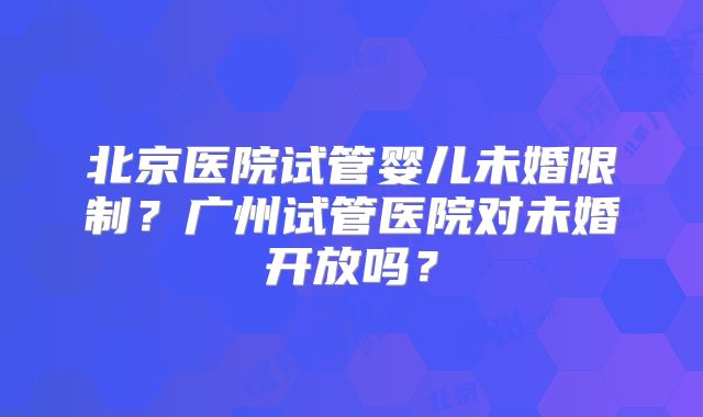 北京医院试管婴儿未婚限制？广州试管医院对未婚开放吗？
