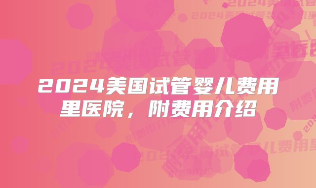 2024美国试管婴儿费用里医院,附费用介绍