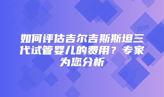 如何评估吉尔吉斯斯坦三代试管婴儿的费用?专家为您分析
