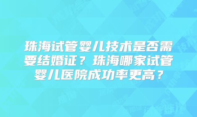 珠海试管婴儿技术是否需要结婚证？珠海哪家试管婴儿医院成功率更高？