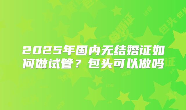2025年国内无结婚证如何做试管？包头可以做吗