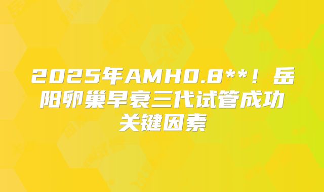 2025年AMH0.8**!岳阳卵巢早衰三代试管成功关键因素