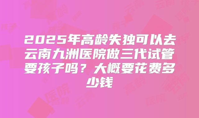 2025年高龄失独可以去云南九洲医院做三代试管要孩子吗？大概要花费多少钱