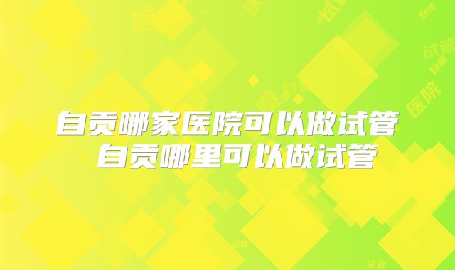 自贡哪家医院可以做试管 自贡哪里可以做试管