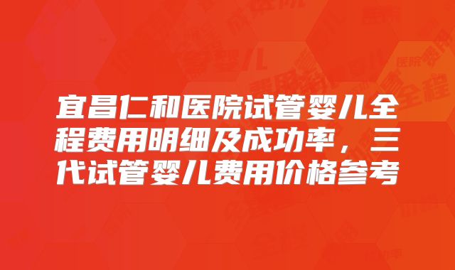 宜昌仁和医院试管婴儿全程费用明细及成功率，三代试管婴儿费用价格参考