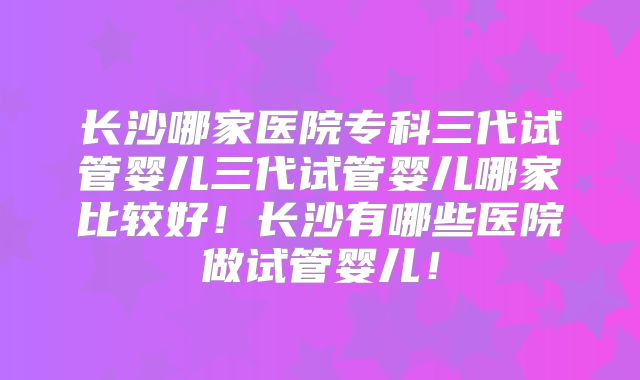 长沙哪家医院专科三代试管婴儿三代试管婴儿哪家比较好！长沙有哪些医院做试管婴儿！