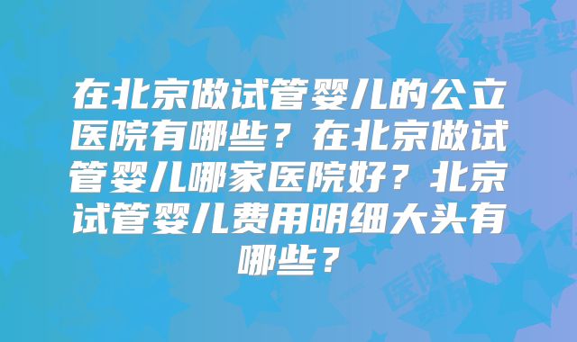 在北京做试管婴儿的公立医院有哪些？在北京做试管婴儿哪家医院好？北京试管婴儿费用明细大头有哪些？