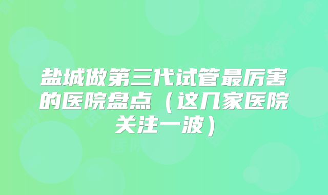 盐城做第三代试管最厉害的医院盘点（这几家医院关注一波）