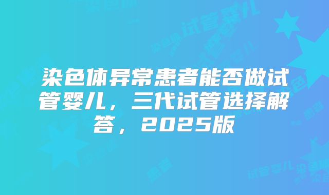 染色体异常患者能否做试管婴儿，三代试管选择解答，2025版