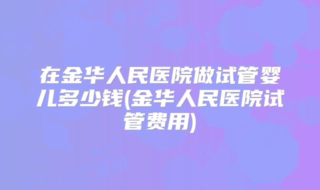 在金华人民医院做试管婴儿多少钱(金华人民医院试管费用)