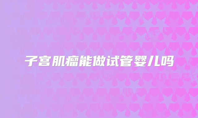 子宫肌瘤能做试管婴儿吗