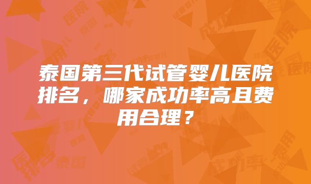泰国第三代试管婴儿医院排名，哪家成功率高且费用合理？
