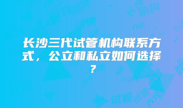 长沙三代试管机构联系方式,公立和私立如何选择?